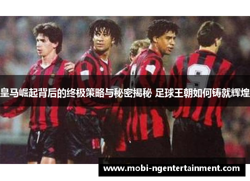 皇马崛起背后的终极策略与秘密揭秘 足球王朝如何铸就辉煌 皇马崛起背后的终极策略与秘密揭秘 足球王朝如何铸就辉煌
