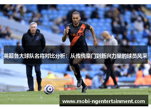 英超各大球队名将对比分析:从传统豪门到新兴力量的球员风采 英超各大球队名将对比分析:从传统豪门到新兴力量的球员风采