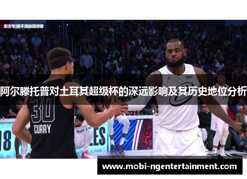 阿尔滕托普对土耳其超级杯的深远影响及其历史地位分析 阿尔滕托普对土耳其超级杯的深远影响及其历史地位分析