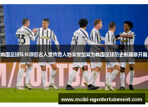 韩国足球队长领衔名人堂传奇人物荣誉加冕为韩国足球历史新篇章开篇